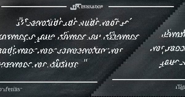 "O sentido da vida não é lembrarmos,o que fomos ou fizemos no passado,mas nos concentrar no que seremos no futuro."... Frase de Tiago Freitas.