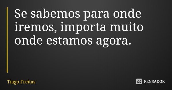 Se sabemos para onde iremos, importa muito onde estamos agora.... Frase de Tiago Freitas.