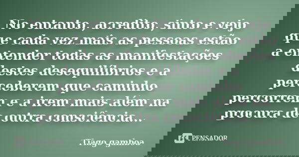 No entanto, acredito, sinto e vejo que cada vez mais as pessoas estão a entender todas as manifestações destes desequilíbrios e a perceberem que caminho percorr... Frase de Tiago gamboa.
