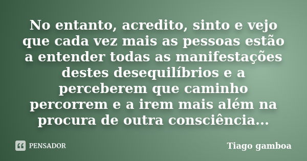 No entanto, acredito, sinto e vejo que cada vez mais as pessoas estão a entender todas as manifestações destes desequilíbrios e a perceberem que caminho percorr... Frase de Tiago gamboa.