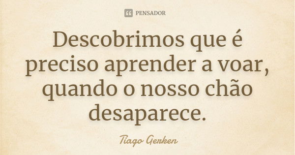 Descobrimos que é preciso aprender a voar, quando o nosso chão desaparece.... Frase de Tiago Gerken.