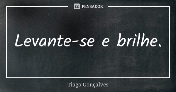 Levante-se e brilhe.... Frase de Tiago Gonçalves.