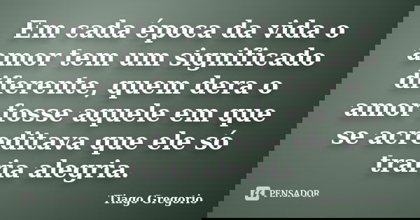 Em cada época da vida o amor tem um significado diferente, quem dera o amor fosse aquele em que se acreditava que ele só traria alegria.... Frase de Tiago Gregorio.