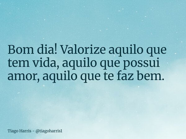 Bom dia! Valorize aquilo que tem vida, aquilo que possui amor, aquilo que te faz bem.... Frase de Tiago Harris - tiagoharris1.