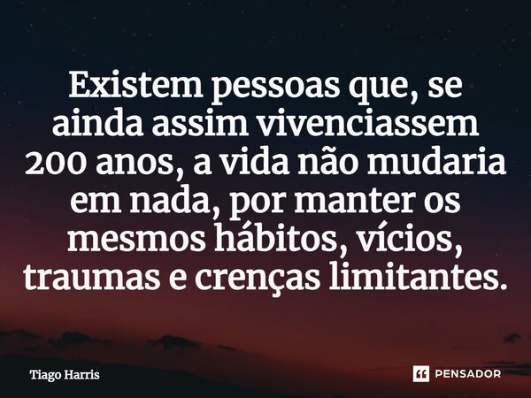 Existem pessoas que, se ainda assim vivenciassem 200 anos, a vida não mudaria em nada, por manter os mesmos hábitos, vícios, traumas e crenças limitantes.... Frase de Tiago Harris.