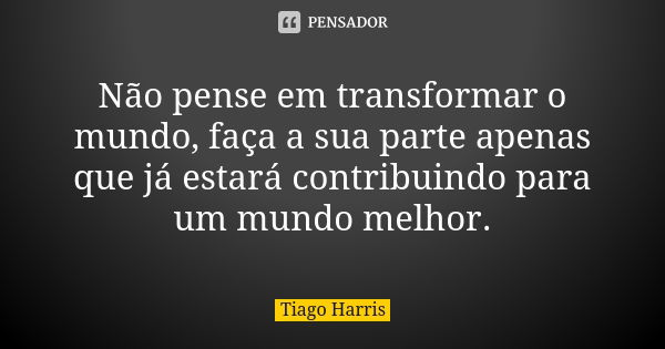 Não pense em transformar o mundo, faça a sua parte apenas que já estará contribuindo para um mundo melhor.... Frase de Tiago Harris.