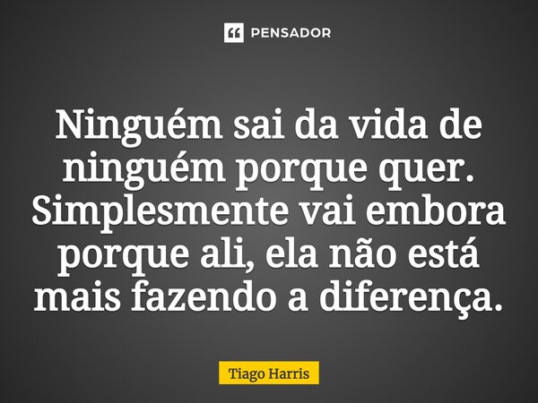 ⁠Ninguém sai da vida de ninguém porque quer. Simplesmente vai embora porque ali, ela não está mais fazendo a diferença.... Frase de Tiago Harris.