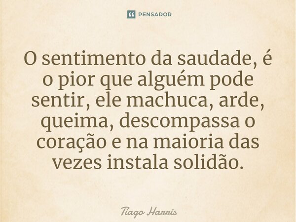 O sentimento da saudade, é o pior que alguém pode sentir, ele machuca, arde, queima, descompassa o coração e na maioria das vezes instala solidão.... Frase de Tiago Harris.