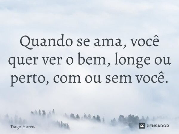 ⁠Quando se ama, você quer ver o bem, longe ou perto, com ou sem você.... Frase de Tiago Harris.