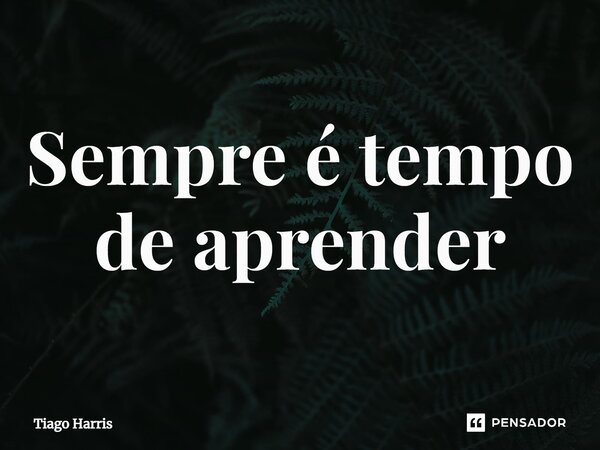 ⁠Sempre é tempo de aprender... Frase de Tiago Harris.