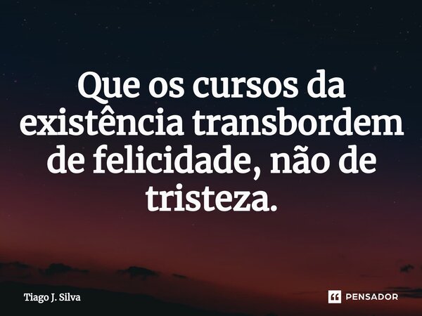⁠Que os cursos da existência transbordem de felicidade, não de tristeza.... Frase de Tiago J. Silva.