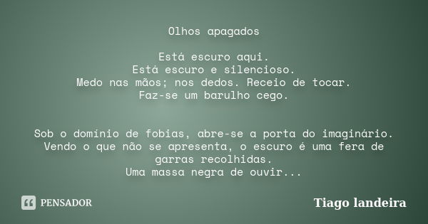 Olhos apagados Está escuro aqui. Está escuro e silencioso. Medo nas mãos; nos dedos. Receio de tocar. Faz-se um barulho cego. Sob o domínio de fobias, abre-se a... Frase de Tiago Landeira.