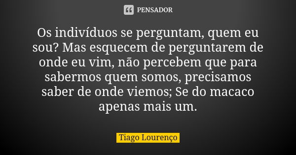 Os indivíduos se perguntam, quem eu sou? Mas esquecem de perguntarem de onde eu vim, não percebem que para sabermos quem somos, precisamos saber de onde viemos;... Frase de Tiago Lourenço.