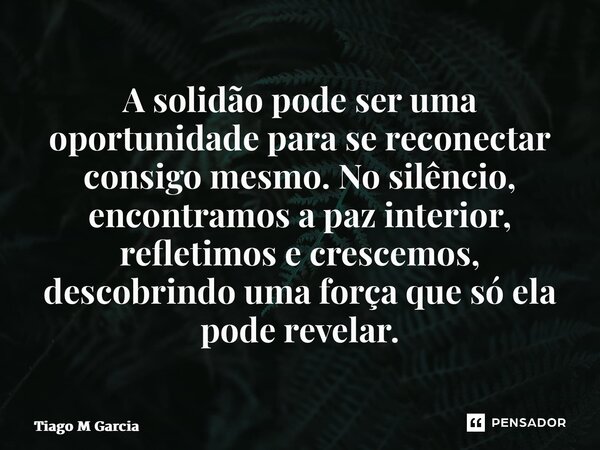 ⁠A solidão pode ser uma oportunidade para se reconectar consigo mesmo. No silêncio, encontramos a paz interior, refletimos e crescemos, descobrindo uma força qu... Frase de Tiago M Garcia.