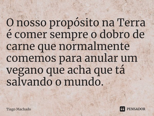 O nosso propósito na Terra é comer sempre o dobro de carne que normalmente comemos para anular um vegano que acha que tá salvando o mundo.... Frase de Tiago Machado.