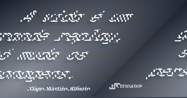 A vida é um grande replay, só muda os personagens.... Frase de Tiago Martins Ribeiro.