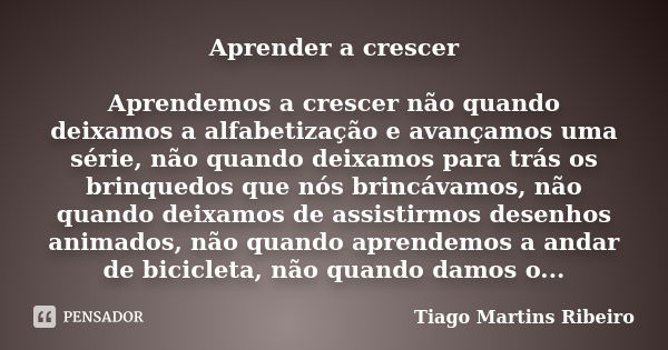 Aprender a crescer Aprendemos a crescer não quando deixamos a alfabetização e avançamos uma série, não quando deixamos para trás os brinquedos que nós brincávam... Frase de Tiago Martins Ribeiro.