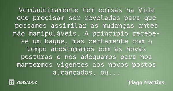 Verdadeiramente tem coisas na Vida que precisam ser reveladas para que possamos assimilar as mudanças antes não manipuláveis. A princípio recebe-se um baque, ma... Frase de Tiago martins.