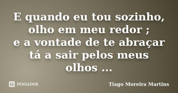 E quando eu tou sozinho, olho em meu redor ; e a vontade de te abraçar tá a sair pelos meus olhos ...... Frase de Tiago Moreira Martins.