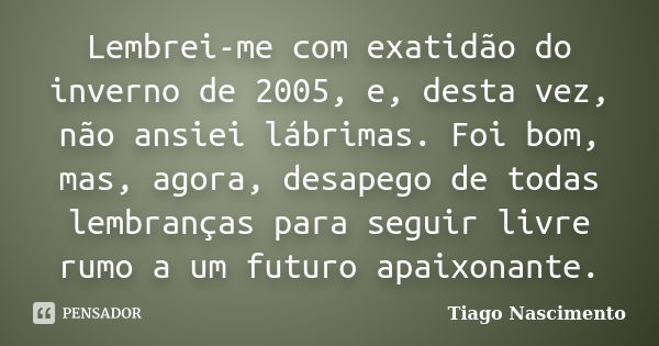 Lembrei-me com exatidão do inverno de 2005, e, desta vez, não ansiei lábrimas. Foi bom, mas, agora, desapego de todas lembranças para seguir livre rumo a um fut... Frase de Tiago Nascimento.