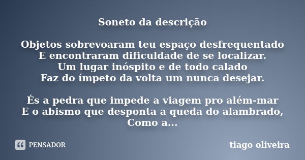 Soneto da descrição Objetos sobrevoaram teu espaço desfrequentado E encontraram dificuldade de se localizar. Um lugar inóspito e de todo calado Faz do ímpeto da... Frase de Tiago Oliveira.