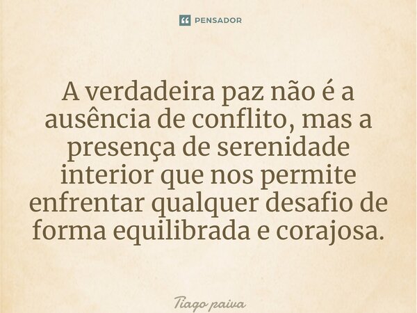 ⁠A verdadeira paz não é a ausência de conflito, mas a presença de serenidade interior que nos permite enfrentar qualquer desafio de forma equilibrada e corajosa... Frase de Tiago Paiva.