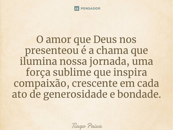⁠O amor que Deus nos presenteou é a chama que ilumina nossa jornada, uma força sublime que inspira compaixão, crescente em cada ato de generosidade e bondade.... Frase de Tiago Paiva.