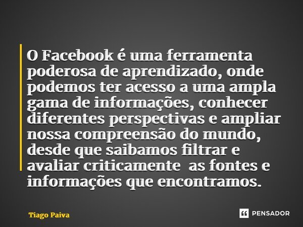 ⁠O Facebook é uma ferramenta poderosa de aprendizado, onde podemos ter acesso a uma ampla gama de informações, conhecer diferentes perspectivas e ampliar nossa ... Frase de Tiago Paiva.