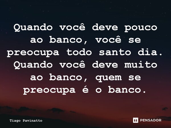 Quando você deve pouco ao banco, você se preocupa todo santo dia. Quando você deve muito ao banco, quem se preocupa é o banco.... Frase de Tiago Pavinatto.