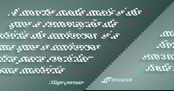 A morte nada mais é do que a renovação da matéria do universo. é a forma que o universo encontra para reciclar toda sua matéria... Frase de Tiago Persan.