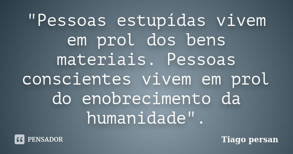 "Pessoas estupídas vivem em prol dos bens materiais. Pessoas conscientes vivem em prol do enobrecimento da humanidade".... Frase de Tiago Persan.