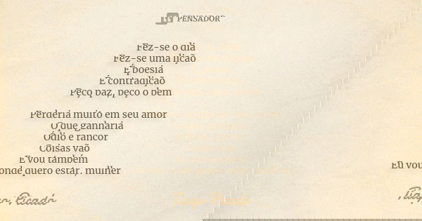 Fez-se o dia
Fez-se uma lição
É poesia
É contradição
Peço paz, peço o bem Perderia muito em seu amor
O que ganharia
Ódio e rancor
Coisas vão
E vou também
Eu vou... Frase de Tiago Picado.