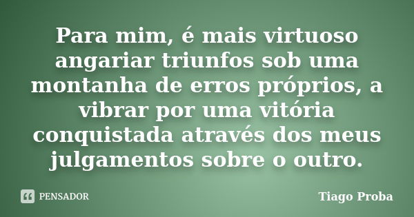 Para mim, é mais virtuoso angariar triunfos sob uma montanha de erros próprios, a vibrar por uma vitória conquistada através dos meus julgamentos sobre o outro.... Frase de Tiago Proba.