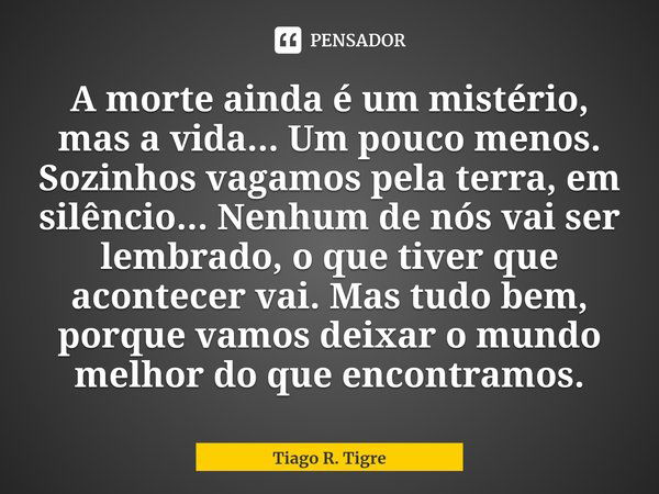 ⁠A morte ainda é um mistério, mas a vida... Um pouco menos. Sozinhos vagamos pela terra, em silêncio... Nenhum de nós vai ser lembrado, o que tiver que acontece... Frase de Tiago R. Tigre.