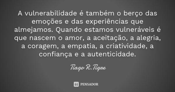 A vulnerabilidade é também o berço das emoções e das experiências que almejamos. Quando estamos vulneráveis é que nascem o amor, a aceitação, a alegria, a corag... Frase de Tiago R. Tigre.