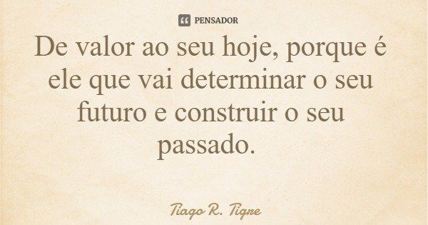 De valor ao seu hoje, porque é ele que vai determinar o seu futuro e construir o seu passado.... Frase de Tiago R. Tigre.