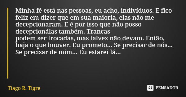 Minha fé está nas pessoas, eu acho, indivíduos. E fico feliz em dizer que em sua maioria, elas não me decepcionaram. E é por isso que não posso decepcioná­las t... Frase de Tiago R. Tigre.