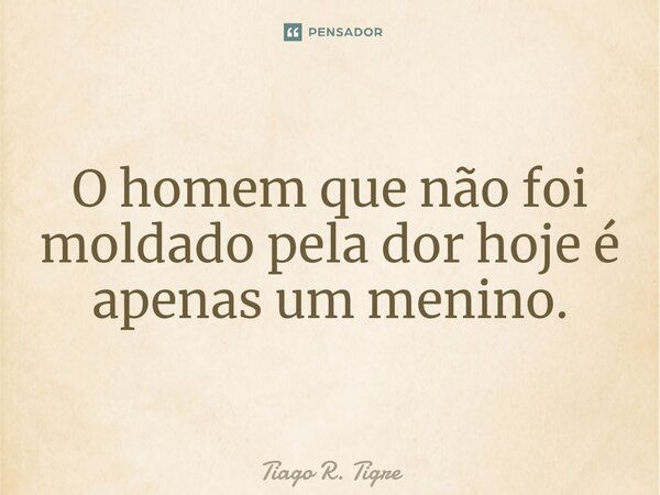 O homem que não foi moldado pela dor hoje é apenas um menino.... Frase de Tiago R. Tigre.