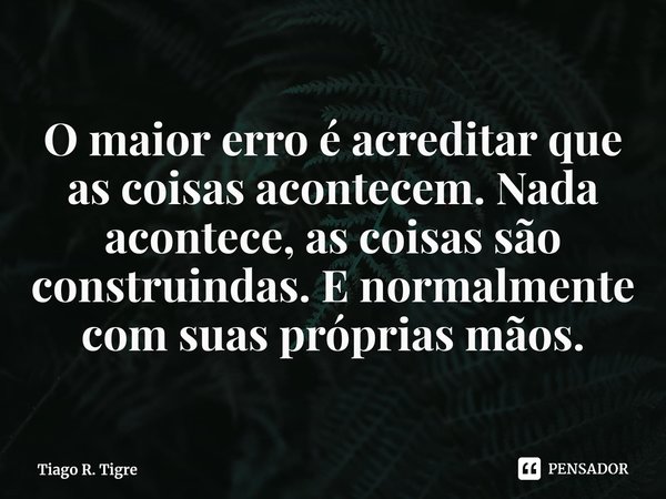 O maior erro é acreditar que as coisas acontecem. ⁠Nada acontece, as coisas são construindas. E normalmente com suas próprias mãos.... Frase de Tiago R. Tigre.