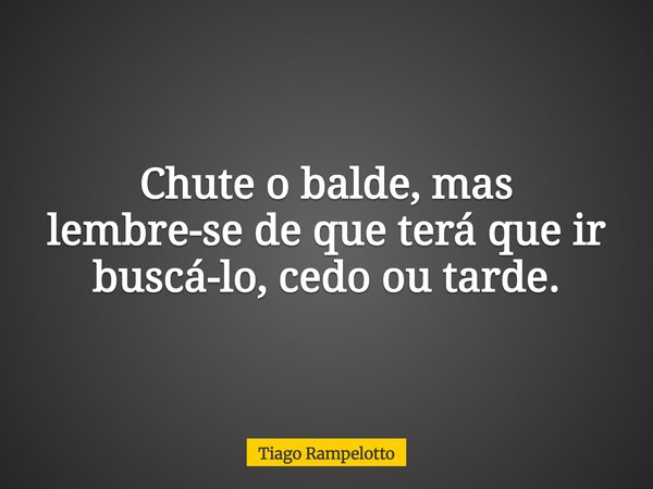 Chute o balde, mas lembre-se de que terá que ir buscá-lo, cedo ou tarde.... Frase de Tiago Rampelotto.
