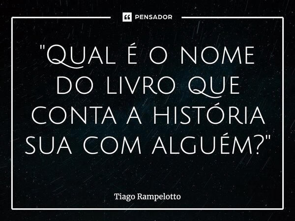 ⁠"Qual é o nome do livro que conta a história sua com alguém?"... Frase de Tiago Rampelotto.
