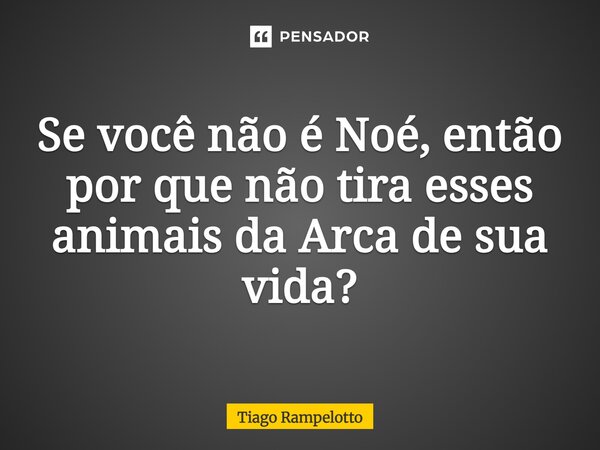 ⁠Se você não é Noé, então por que não tira esses animais da Arca de sua vida?... Frase de Tiago Rampelotto.