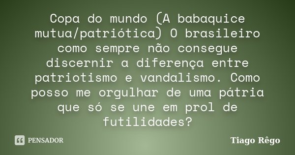 Copa do mundo (A babaquice mutua/patriótica) O brasileiro como sempre não consegue discernir a diferença entre patriotismo e vandalismo. Como posso me orgulhar ... Frase de Tiago Rêgo.