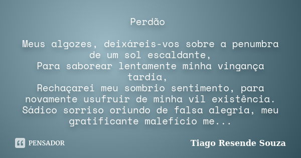 Perdão Meus algozes, deixáreis-vos sobre a penumbra de um sol escaldante, Para saborear lentamente minha vingança tardia, Rechaçarei meu sombrio sentimento, par... Frase de Tiago Resende Souza.