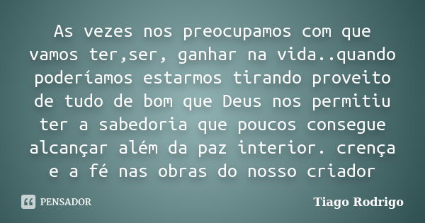 As vezes nos preocupamos com que vamos ter,ser, ganhar na vida..quando poderíamos estarmos tirando proveito de tudo de bom que Deus nos permitiu ter a sabedoria... Frase de Tiago Rodrigo.