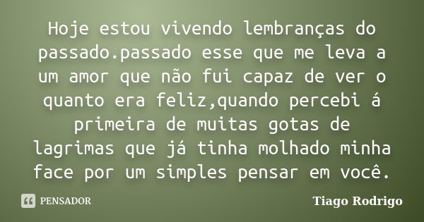 Hoje estou vivendo lembranças do passado.passado esse que me leva a um amor que não fui capaz de ver o quanto era feliz,quando percebi á primeira de muitas gota... Frase de Tiago Rodrigo.