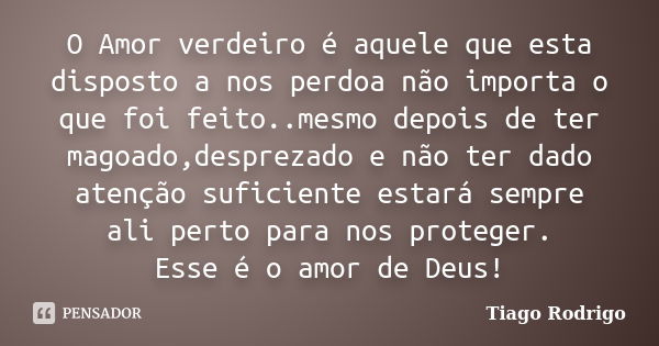 O Amor verdeiro é aquele que esta disposto a nos perdoa não importa o que foi feito..mesmo depois de ter magoado,desprezado e não ter dado atenção suficiente es... Frase de Tiago Rodrigo.