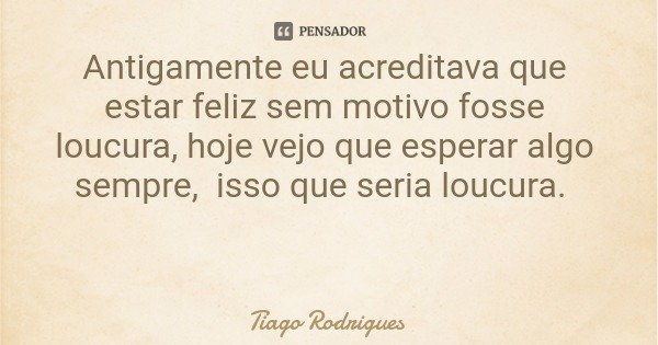 Antigamente eu acreditava que estar feliz sem motivo fosse loucura, hoje vejo que esperar algo sempre, isso que seria loucura.... Frase de Tiago Rodrigues.
