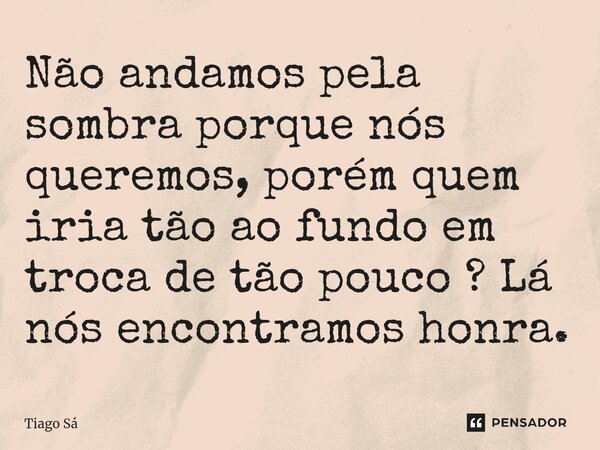 ⁠Não andamos pela sombra porque nós queremos, porém quem iria tão ao fundo em troca de tão pouco ? Lá nós encontramos honra.... Frase de Tiago Sá.