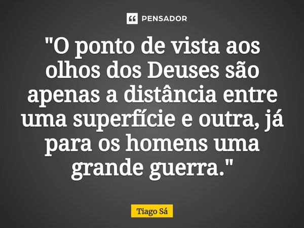 ⁠"O ponto de vista aos olhos dos Deuses são apenas a distância entre uma superfície e outra, já para os homens uma grande guerra."... Frase de Tiago Sá.